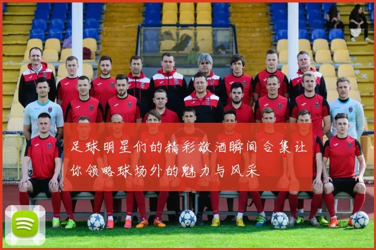 足球明星们的精彩敬酒瞬间合集让你领略球场外的魅力与风采