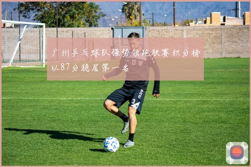 广州乒乓球队强势领跑联赛积分榜以87分稳居第一名