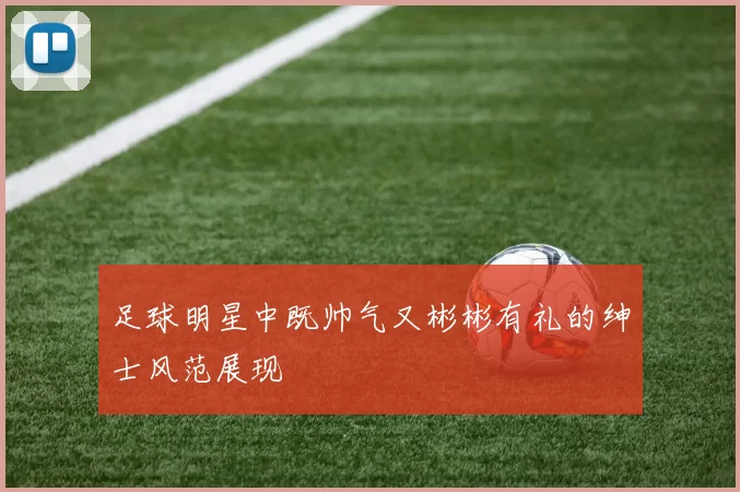 足球明星中既帅气又彬彬有礼的绅士风范展现