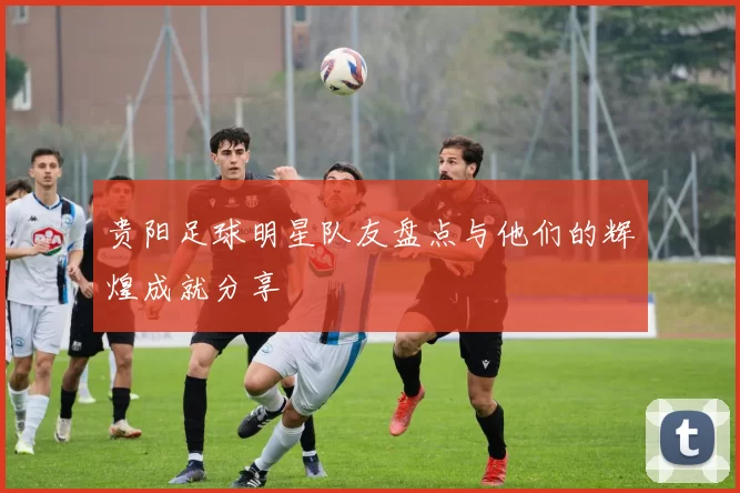 贵阳足球明星队友盘点与他们的辉煌成就分享
