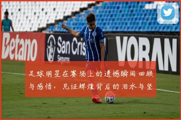 足球明星在赛场上的遗憾瞬间回顾与感悟，见证辉煌背后的泪水与坚持