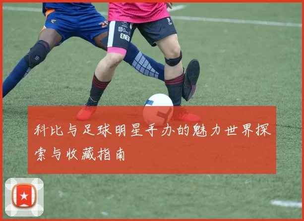 科比与足球明星手办的魅力世界探索与收藏指南