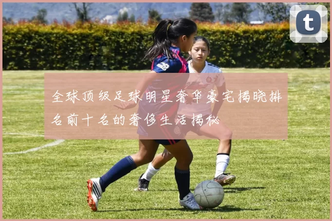 全球顶级足球明星奢华豪宅揭晓排名前十名的奢侈生活揭秘