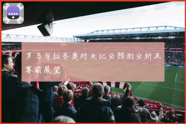 罗马与拉齐奥对决比分预测分析及赛前展望