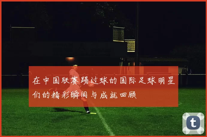在中国联赛踢过球的国际足球明星们的精彩瞬间与成就回顾