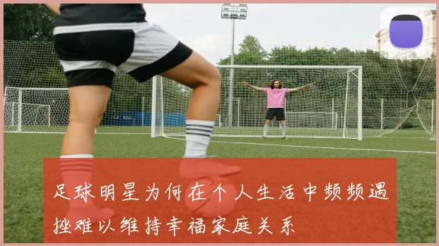 足球明星为何在个人生活中频频遇挫难以维持幸福家庭关系