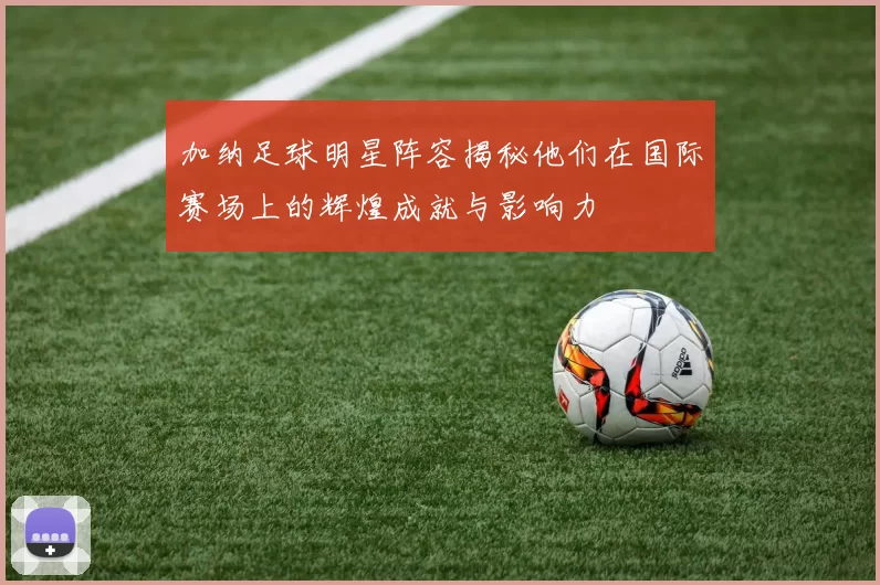 加纳足球明星阵容揭秘他们在国际赛场上的辉煌成就与影响力