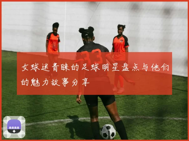 女球迷青睐的足球明星盘点与他们的魅力故事分享