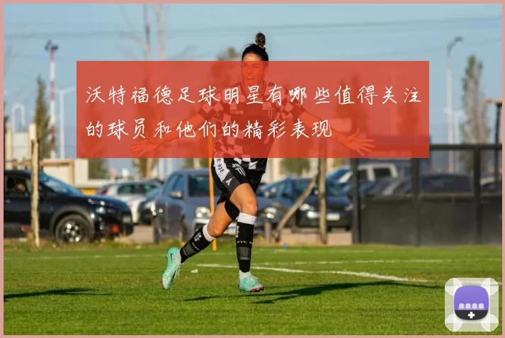 沃特福德足球明星有哪些值得关注的球员和他们的精彩表现