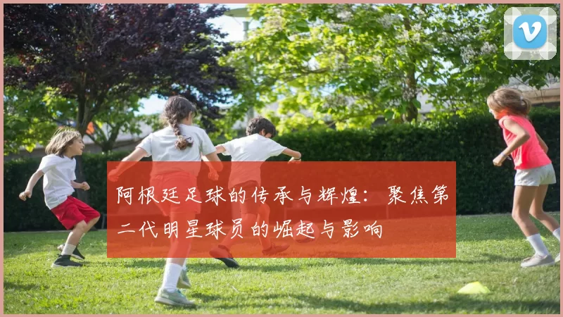 阿根廷足球的传承与辉煌：聚焦第二代明星球员的崛起与影响