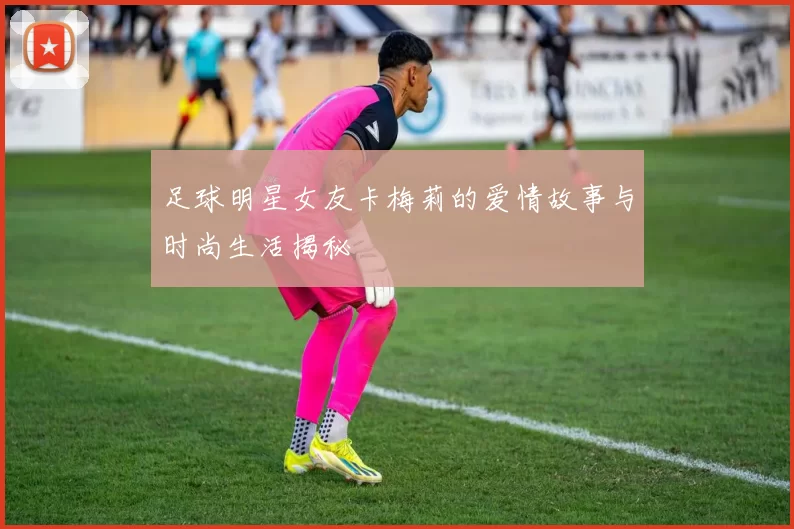 足球明星女友卡梅莉的爱情故事与时尚生活揭秘