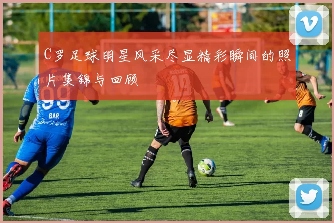 C罗足球明星风采尽显精彩瞬间的照片集锦与回顾