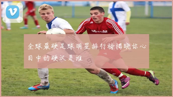 全球最硬足球明星排行榜揭晓你心目中的硬汉是谁