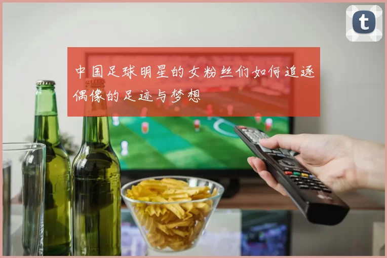 中国足球明星的女粉丝们如何追逐偶像的足迹与梦想