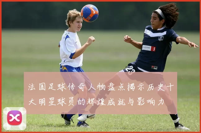 法国足球传奇人物盘点揭示历史十大明星球员的辉煌成就与影响力