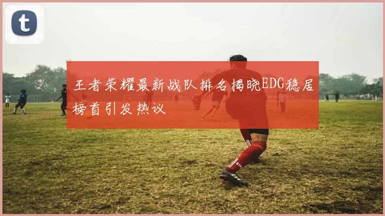 王者荣耀最新战队排名揭晓EDG稳居榜首引发热议