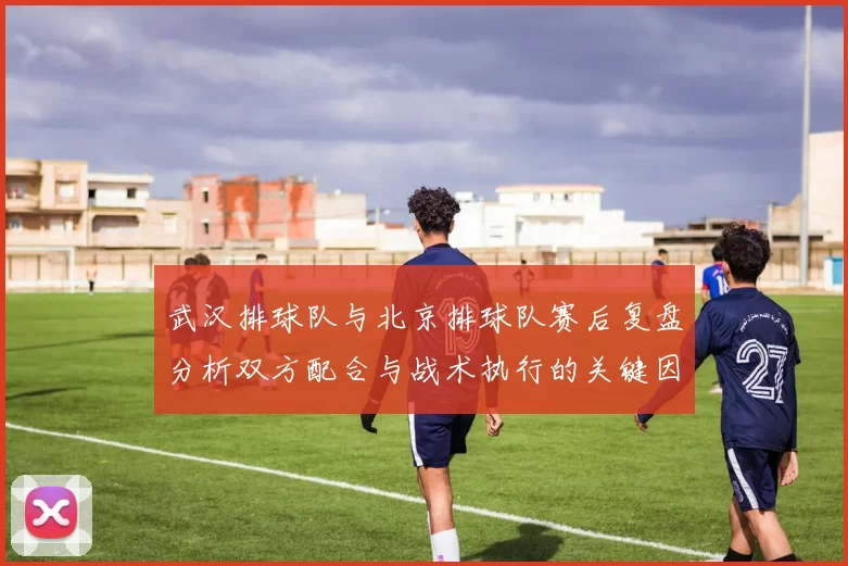 武汉排球队与北京排球队赛后复盘分析双方配合与战术执行的关键因素