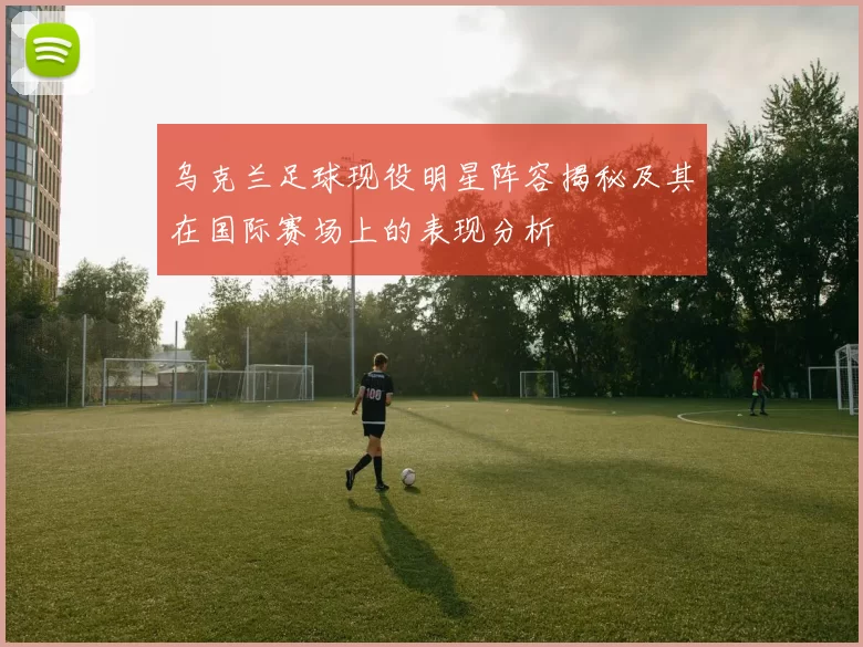 乌克兰足球现役明星阵容揭秘及其在国际赛场上的表现分析