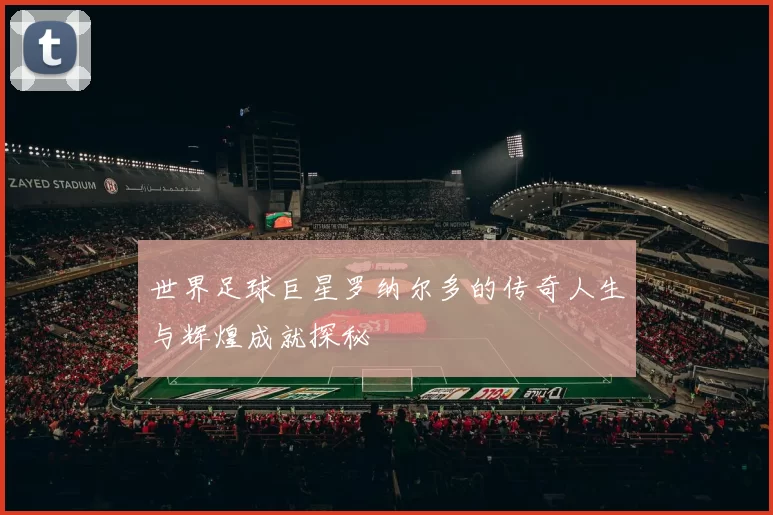 世界足球巨星罗纳尔多的传奇人生与辉煌成就探秘