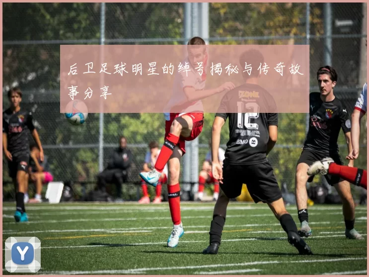 后卫足球明星的绰号揭秘与传奇故事分享
