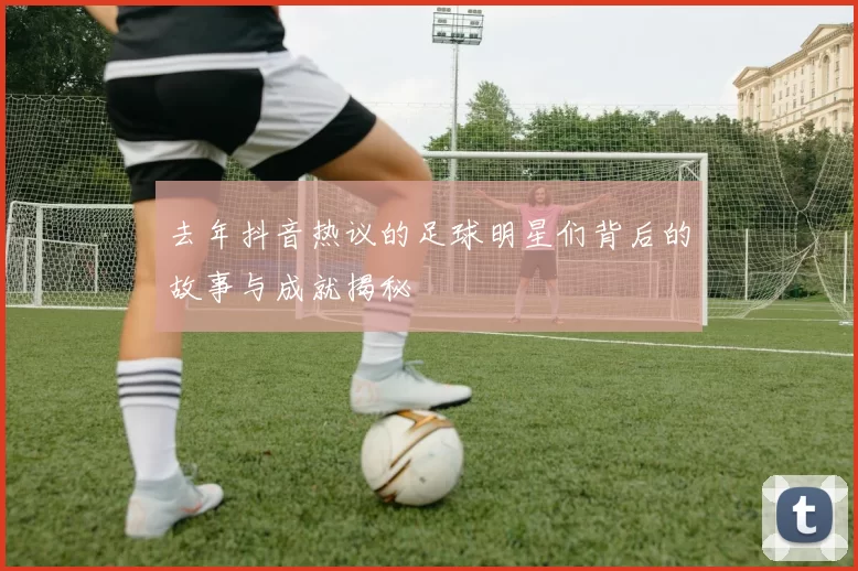 去年抖音热议的足球明星们背后的故事与成就揭秘