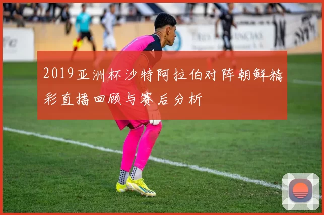 2019亚洲杯沙特阿拉伯对阵朝鲜精彩直播回顾与赛后分析