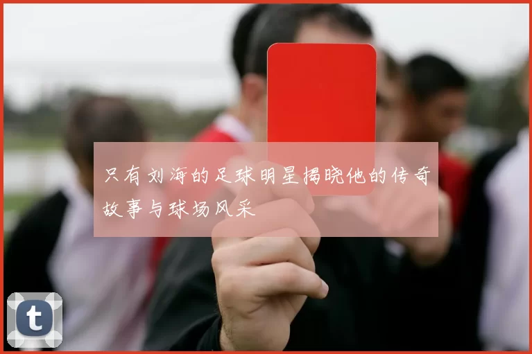 只有刘海的足球明星揭晓他的传奇故事与球场风采