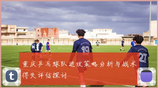 重庆乒乓球队进攻策略分析与战术得失评估探讨