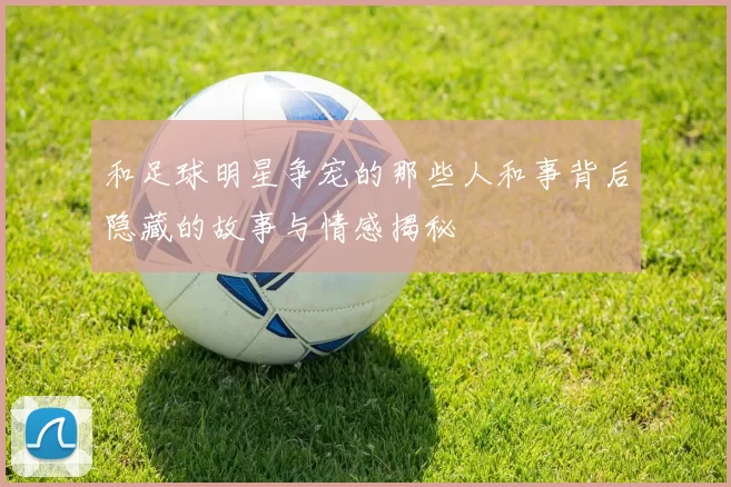 和足球明星争宠的那些人和事背后隐藏的故事与情感揭秘